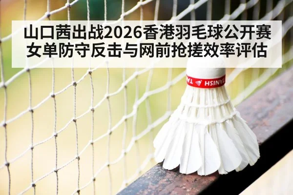 山口茜出战2026香港羽毛球公开赛 女单防守反击与网前抢搓效率评估